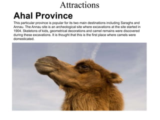 Attractions
Ahal Province
This particular province is popular for its two main destinations including Saraghs and
Annau. The Annau site is an archeological site where excavations at the site started in
1904. Skeletons of kids, geometrical decorations and camel remains were discovered
during these excavations. It is thought that this is the first place where camels were
domesticated.
 