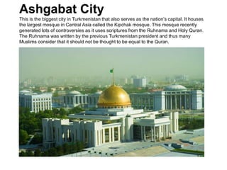 Ashgabat City
This is the biggest city in Turkmenistan that also serves as the nation’s capital. It houses
the largest mosque in Central Asia called the Kipchak mosque. This mosque recently
generated lots of controversies as it uses scriptures from the Ruhnama and Holy Quran.
The Ruhnama was written by the previous Turkmenistan president and thus many
Muslims consider that it should not be thought to be equal to the Quran.
 