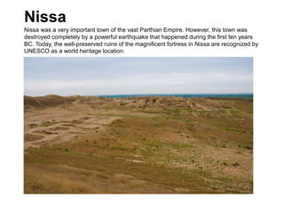 Nissa
Nissa was a very important town of the vast Parthian Empire. However, this town was
destroyed completely by a powerful earthquake that happened during the first ten years
BC. Today, the well-preserved ruins of the magnificent fortress in Nissa are recognized by
UNESCO as a world heritage location.
 