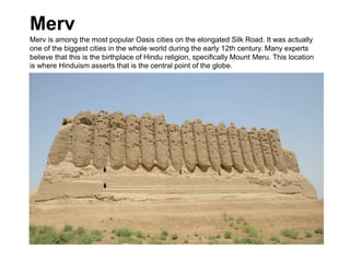 Merv
Merv is among the most popular Oasis cities on the elongated Silk Road. It was actually
one of the biggest cities in the whole world during the early 12th century. Many experts
believe that this is the birthplace of Hindu religion, specifically Mount Meru. This location
is where Hinduism asserts that is the central point of the globe.
 