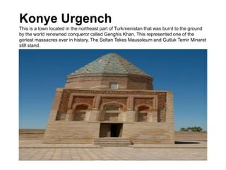 Konye Urgench
This is a town located in the northeast part of Turkmenistan that was burnt to the ground
by the world renowned conqueror called Genghis Khan. This represented one of the
goriest massacres ever in history. The Soltan Tekes Mausoleum and Gutluk Temir Minaret
still stand.
 