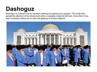 Dashoguz
Dashoguz is a vibrant hub for travelers seeking an adventurous vacation. The small town
gained the attention of the whole world when a sizeable meteorite fell here. Since then it has
seen increased visitors as it is also the gateway to Konye Urgench.
 