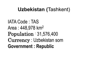 Uzbekistan (Tashkent)
IATA Code : TAS
Area : 448,978 km2
Population : 31,576,400
Currency : Uzbekistan som
Government : Republic
 