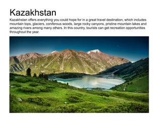 Kazakhstan
Kazakhstan offers everything you could hope for in a great travel destination, which includes
mountain tops, glaciers, coniferous woods, large rocky canyons, pristine mountain lakes and
amazing rivers among many others. In this country, tourists can get recreation opportunities
throughout the year.
 