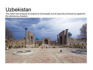 Uzbekistan
This nation has remained an enigma to most people, but its obscurity enhances its appeal for
the adventurous travelers.
 