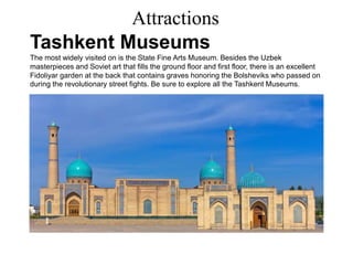 Attractions
Tashkent Museums
The most widely visited on is the State Fine Arts Museum. Besides the Uzbek
masterpieces and Soviet art that fills the ground floor and first floor, there is an excellent
Fidoliyar garden at the back that contains graves honoring the Bolsheviks who passed on
during the revolutionary street fights. Be sure to explore all the Tashkent Museums.
 