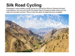 Silk Road Cycling
Participate in some healthy cycling activity by cycling from Khiva to Tashkent through
Lake Aidarkul. You can even opt for the easier rides at Ferghana Valley where you can
enjoy the mountain scenery. There is also the option of organized tours available.
 