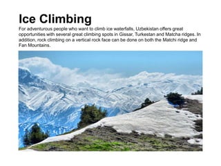 Ice Climbing
For adventurous people who want to climb ice waterfalls, Uzbekistan offers great
opportunities with several great climbing spots in Gissar, Turkestan and Matcha ridges. In
addition, rock climbing on a vertical rock face can be done on both the Matchi ridge and
Fan Mountains.
 