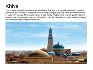 Khiva
This is a fascinating Uzbekistan town found near Bukhara. It is painstakingly and completely
preserved as it still lies in its original walls, having changed very little since it was constructed
in early 18th century. This museum town is also hardly inhabited and you will quickly notice it
on your visit. Nevertheless, you can still envision how the city was in its most productive stage,
with pomegranates and plumed turbans.
 