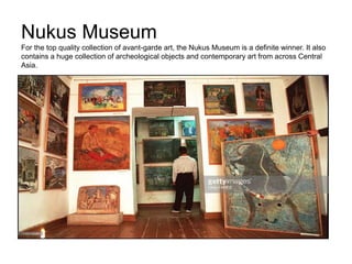 Nukus Museum
For the top quality collection of avant-garde art, the Nukus Museum is a definite winner. It also
contains a huge collection of archeological objects and contemporary art from across Central
Asia.
 