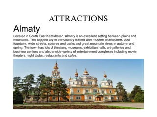 ATTRACTIONS
Almaty
Located in South East Kazakhstan, Almaty is an excellent setting between plains and
mountains. This biggest city in the country is filled with modern architecture, cool
fountains, wide streets, squares and parks and great mountain views in autumn and
spring. The town has lots of theaters, museums, exhibition halls, art galleries and
business centers and also a wide variety of entertainment complexes including movie
theaters, night clubs, restaurants and cafes.
a
 