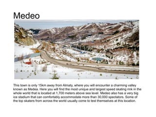 Medeo
This town is only 15km away from Almaty, where you will encounter a charming valley
known as Medea. Here you will find the most unique and largest speed skating rink in the
whole world that is located at 1,700 meters above sea level. Medeo also has a very big
ice stadium that can comfortably accommodate more than 30,000 spectators. Some of
the top skaters from across the world usually come to test themselves at this location.
 