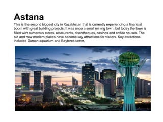 Astana
This is the second biggest city in Kazakhstan that is currently experiencing a financial
boom with great building projects. It was once a small mining town, but today the town is
filled with numerous stores, restaurants, discotheques, casinos and coffee houses. The
old and new modern places have become key attractions for visitors. Key attractions
included Duman aquarium and Bayterek tower.
 