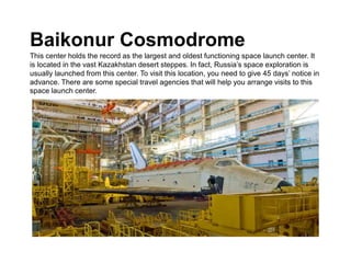 Baikonur Cosmodrome
This center holds the record as the largest and oldest functioning space launch center. It
is located in the vast Kazakhstan desert steppes. In fact, Russia’s space exploration is
usually launched from this center. To visit this location, you need to give 45 days’ notice in
advance. There are some special travel agencies that will help you arrange visits to this
space launch center.
 