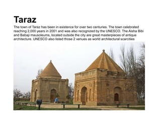 Taraz
The town of Taraz has been in existence for over two centuries. The town celebrated
reaching 2,000 years in 2001 and was also recognized by the UNESCO. The Aisha Bibi
and Babaji mausoleums, located outside the city are great masterpieces of antique
architecture. UNESCO also listed those 2 venues as world architectural scarcities
 