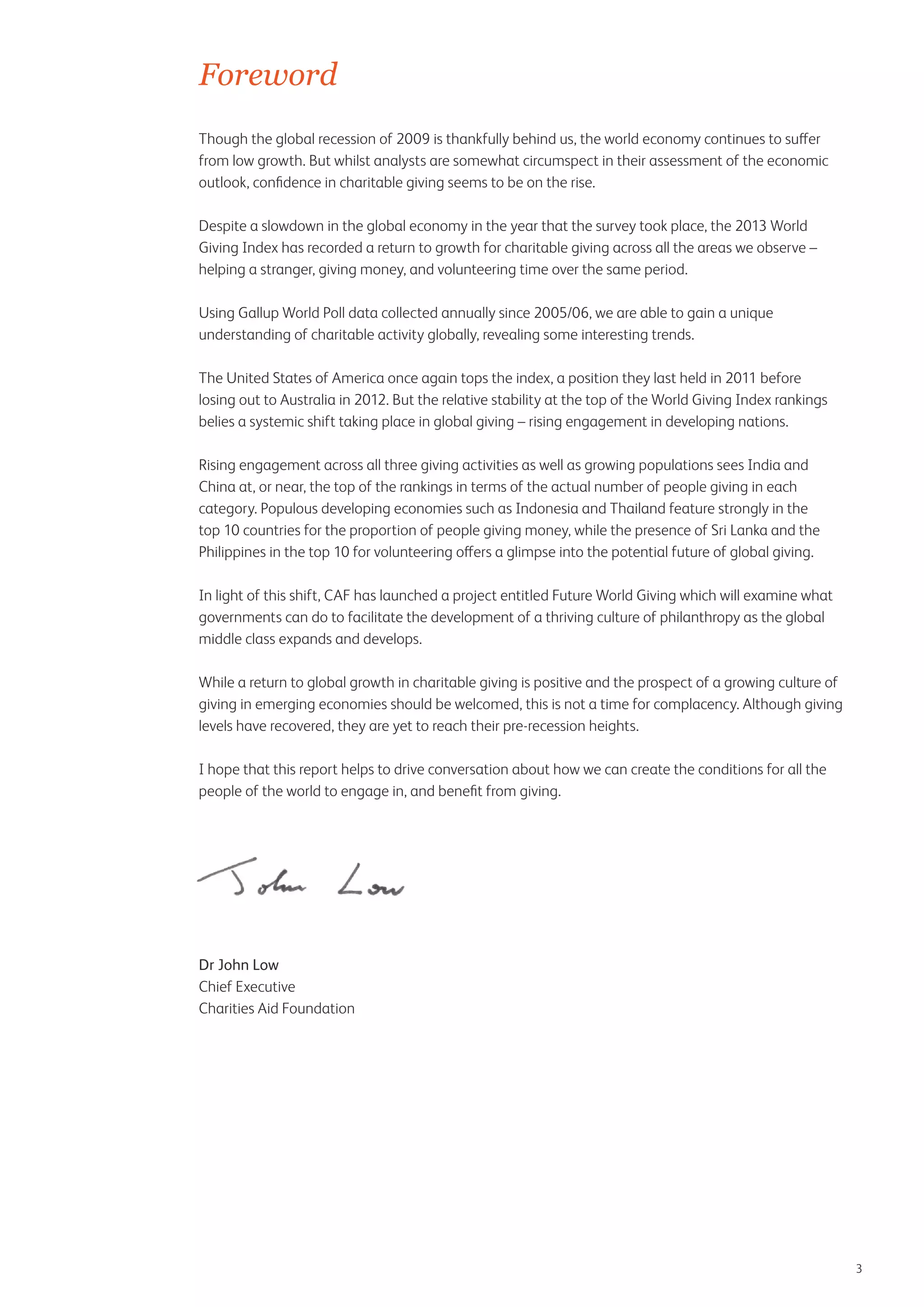 Foreword
Though the global recession of 2009 is thankfully behind us, the world economy continues to suffer
from low growth. But whilst analysts are somewhat circumspect in their assessment of the economic
outlook, confidence in charitable giving seems to be on the rise.
Despite a slowdown in the global economy in the year that the survey took place, the 2013 World
Giving Index has recorded a return to growth for charitable giving across all the areas we observe –
helping a stranger, giving money, and volunteering time over the same period.
Using Gallup World Poll data collected annually since 2005/06, we are able to gain a unique
understanding of charitable activity globally, revealing some interesting trends.
The United States of America once again tops the index, a position they last held in 2011 before
losing out to Australia in 2012. But the relative stability at the top of the World Giving Index rankings
belies a systemic shift taking place in global giving – rising engagement in developing nations.
Rising engagement across all three giving activities as well as growing populations sees India and
China at, or near, the top of the rankings in terms of the actual number of people giving in each
category. Populous developing economies such as Indonesia and Thailand feature strongly in the
top 10 countries for the proportion of people giving money, while the presence of Sri Lanka and the
Philippines in the top 10 for volunteering offers a glimpse into the potential future of global giving.
In light of this shift, CAF has launched a project entitled Future World Giving which will examine what
governments can do to facilitate the development of a thriving culture of philanthropy as the global
middle class expands and develops.
While a return to global growth in charitable giving is positive and the prospect of a growing culture of
giving in emerging economies should be welcomed, this is not a time for complacency. Although giving
levels have recovered, they are yet to reach their pre-recession heights.
I hope that this report helps to drive conversation about how we can create the conditions for all the
people of the world to engage in, and benefit from giving.

Dr John Low
Chief Executive
Charities Aid Foundation

3

 