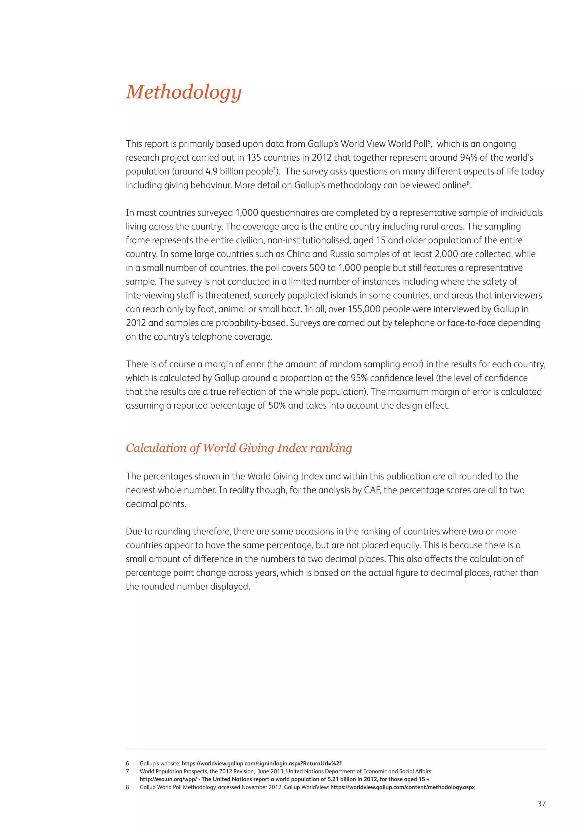 Methodology
This report is primarily based upon data from Gallup’s World View World Poll6, which is an ongoing
research project carried out in 135 countries in 2012 that together represent around 94% of the world’s
population (around 4.9 billion people7). The survey asks questions on many different aspects of life today
including giving behaviour. More detail on Gallup’s methodology can be viewed online8.
In most countries surveyed 1,000 questionnaires are completed by a representative sample of individuals
living across the country. The coverage area is the entire country including rural areas. The sampling
frame represents the entire civilian, non-institutionalised, aged 15 and older population of the entire
country. In some large countries such as China and Russia samples of at least 2,000 are collected, while
in a small number of countries, the poll covers 500 to 1,000 people but still features a representative
sample. The survey is not conducted in a limited number of instances including where the safety of
interviewing staff is threatened, scarcely populated islands in some countries, and areas that interviewers
can reach only by foot, animal or small boat. In all, over 155,000 people were interviewed by Gallup in
2012 and samples are probability-based. Surveys are carried out by telephone or face-to-face depending
on the country’s telephone coverage.
There is of course a margin of error (the amount of random sampling error) in the results for each country,
which is calculated by Gallup around a proportion at the 95% confidence level (the level of confidence
that the results are a true reflection of the whole population). The maximum margin of error is calculated
assuming a reported percentage of 50% and takes into account the design effect.

Calculation of World Giving Index ranking
The percentages shown in the World Giving Index and within this publication are all rounded to the
nearest whole number. In reality though, for the analysis by CAF, the percentage scores are all to two
decimal points.
Due to rounding therefore, there are some occasions in the ranking of countries where two or more
countries appear to have the same percentage, but are not placed equally. This is because there is a
small amount of difference in the numbers to two decimal places. This also affects the calculation of
percentage point change across years, which is based on the actual figure to decimal places, rather than
the rounded number displayed.

6	Gallup’s website: https://worldview.gallup.com/signin/login.aspx?ReturnUrl=%2f
7	 Population Prospects, the 2012 Revision, June 2013, United Nations Department of Economic and Social Affairs:
World
http://esa.un.org/wpp/ - The United Nations report a world population of 5.21 billion in 2012, for those aged 15 +
8	
Gallup World Poll Methodology, accessed November 2012, Gallup WorldView: https://worldview.gallup.com/content/methodology.aspx

37

 