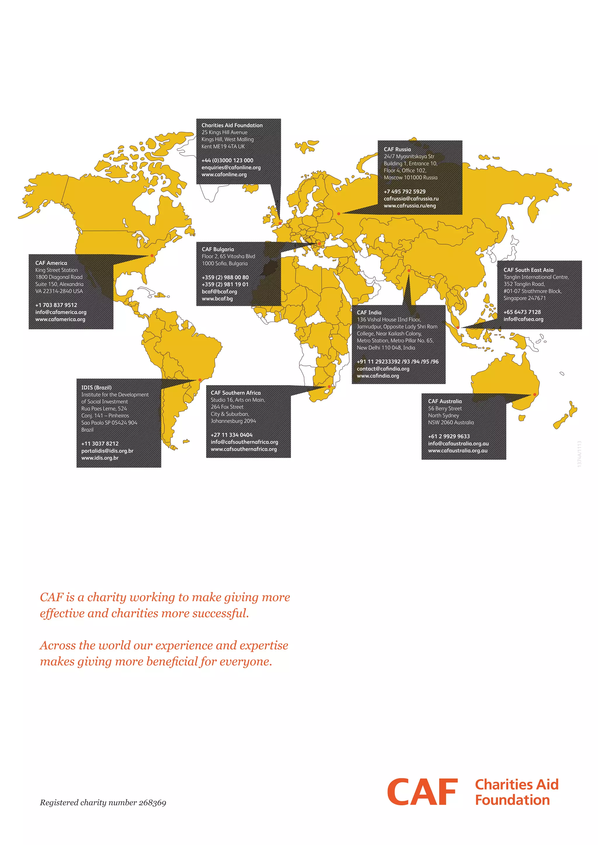 Charities Aid Foundation
25 Kings Hill Avenue
Kings Hill, West Malling
Kent ME19 4TA UK
+44 (0)3000 123 000
enquiries@cafonline.org
www.cafonline.org

CAF Russia
24/7 Myasnitskaya Str
Building 1, Entrance 10,
Moscow 101000 Russia
+7 495 792 5929
cafrussia@cafrussia.ru
www.cafrussia.ru/eng

CAF America
King Street Station
1800 Diagonal Road
Suite 150, Alexandria
VA 22314-2840 USA
+1 703 837 9512
info@cafamerica.org
www.cafamerica.org

CAF Bulgaria
Floor 2, 65 Vitosha Blvd
CAF South East Asia
Tanglin International Centre,
352 Tanglin Road,
#01-07 Strathmore Block,
Singapore 247671

+359 (2) 988 00 80
+359 (2) 981 19 01
bcaf@bcaf.org
www.bcaf.bg
CAF India
136 Vishal House IInd Floor,
Jamrudpur, Opposite Lady Shri Ram
College, Near Kailash Colony,
Metro Station, Metro Pillar No. 65,
New Delhi 110 048, India

+65 6473 7128
info@cafsea.org

+91 11 29233392 /93 /94 /95 /96

+11 3037 8212
portalidis@idis.org.br
www.idis.org.br

CAF Southern Africa
Studio 16, Arts on Main,
264 Fox Street
City  Suburban,
Johannesburg 2094

CAF Australia
56 Berry Street
North Sydney
NSW 2060 Australia

+27 11 334 0404
info@cafsouthernafrica.org
www.cafsouthernafrica.org

+61 2 9929 9633
info@cafaustralia.org.au
www.cafaustralia.org.au

CAF is a charity working to make giving more
effective and charities more successful.
Across the world our experience and expertise
makes giving more beneficial for everyone.

Registered charity number 268369

1374A/1113

IDIS (Brazil)
Institute for the Development
of Social Investment
Rua Paes Leme, 524
Conj. 141 – Pinheiros
Sao Paolo SP 05424 904
Brazil

 