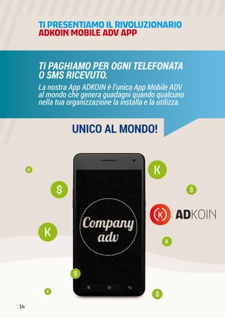 TI PRESENTIAMOIL RIVOLUZIONARIO
ADKOIN MOBILE ADV APP
La nostra App ADKOIN è l’unica App Mobile ADV
al mondo che genera guadagni quando qualcuno
nella tua organizzazione la installa e la utilizza.
TI PAGHIAMO PER OGNI TELEFONATA
O SMS RICEVUTO.
UNICO AL MONDO!
14
 