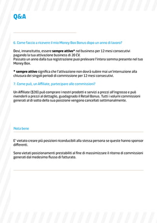 6. Come faccio a ricevere il mio Money Box Bonus dopo un anno di lavoro?
Devi, innanzitutto, essere sempre attivo* nel business per 12 mesi consecutivi
pagando la tua attivazione business di 20 CV.
Passato un anno dalla tua registrazione puoi prelevare l’intera somma presente nel tuo
Money Box.
* sempre attivo significa che l’attivazione non dovrà subire mai un’interruzione alla
chiusura dei singoli periodi di commissione per 12 mesi consecutivi.
7. Come può, un Affiliate, partecipare alle commissioni?
Un Affiliate ($39) può comprare i nostri prodotti e servizi a prezzi all’ingrosso e può
rivenderli a prezzi al dettaglio, guadagnado il Retail Bonus. Tutti i volumi commissioni
generati al di sotto della sua posizione vengono cancellati settimanalmente.
E’ vietato creare più posizioni riconducibili alla stessa persona se queste hanno sponsor
differenti.
Sono vietati posizionamenti prestabiliti al fine di massimizzare il ritorno di commissioni
generati dal medesimo flusso di fatturato.
Nota bene
QA
 