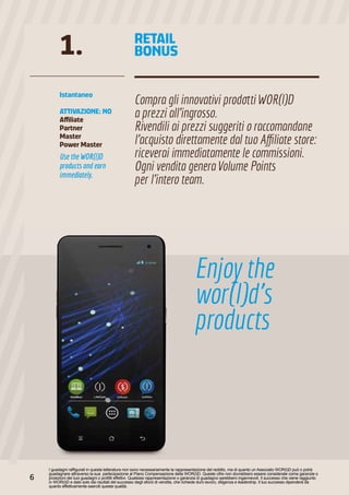 Use the WOR(l)D
products and earn
immediately.
I guadagni raffigurati in questa letteratura non sono necessariamente la rappresentazione del reddito, ma di quanto un Associato WOR(l)D può o potrà
guadagnare attraverso la sua partecipazione al Piano Compensazione della WOR(l)D. Queste cifre non dovrebbero essere considerate come garanzie o
proiezioni dei tuoi guadagni o profitti effettivi. Qualsiasi rappresentazione o garanzia di guadagno sarebbero ingannevoli. Il successo che viene raggiunto
in WOR(l)D e dato solo dai risultati del successo degli sforzi di vendita, che richiede duro lavoro, diligenza e leadership. Il tuo successo dipenderà da
quanto effettivamente eserciti queste qualità.
Istantaneo
ATTIVAZIONE: NO
Affiliate
Partner
Master
Power Master
Compra gli innovativi prodotti WOR(l)D
a prezzi all’ingrosso.
Rivendili ai prezzi suggeriti o raccomandane
l’acquisto direttamente dal tuo Affiliate store:
riceverai immediatamente le commissioni.
Ogni vendita genera Volume Points
per l’intero team.
1. RETAIL
BONUS
Enjoy the
wor(l)d’s
products
6
 