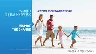 WOR(l)D
GLOBAL NETWORK
INSPIRE
THE CHANGE
La svolta che stavi aspettando!
Questo è un documento ufficiale di WOR(l)D Global Network.
È fatto assoluto divieto di modifica o copia non autorizzata di tale documento.
È altresì consentito stampare, scaricare e riprodurre liberamente tale documento a fini promozionali.
VALIDO DAL 25 LUGLIO 2014
 