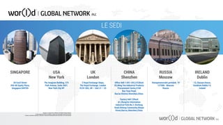 LE SEDI
SINGAPORE USA
New York
UK
London
2 Royal Exchange Steps,
The Royal Exchange, London
EC3V 3DG, UK – Unit 21 – 25
The Seagram Building, 375
Park Avenue, Suite 2607,
New York City NY
20 Cecil Street
#04-06 Equity Plaza,
Singapore 049705
Office Add 1:201~203,2/F,Block
B3,Ming You Industrial Products
Procurement Center,#168
Bao Yuan Road,
Bao’an District,Shenzhen,China.
Factory Add 2:Block
A1,ZhongTai Information
Industrial Park,No.2 ,Dezheng
Road,Shilong Community,Shiyan
Street,Bao’an,Shenzhen,China.
Staropimenovskii pereulok, 18
127006 - Moscow
Russia
13, Classon House,
Dundrum Dublin 14,
Ireland
CHINA
Shenzhen
RUSSIA
Moscow
IRELAND
Dublin
Questo è un documento ufficiale di WOR(l)D Global Network.
È fatto assoluto divieto di modifica o copia non autorizzata di tale documento.
È altresì consentito stampare, scaricare e riprodurre liberamente tale documento a fini promozionali.
 