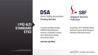 In quanto pending member,
WOR(l)D Global Network
osserva e condivide il codice
etico della Direct Selling
Association (DSA)
Da gennaio 2012 WOR(l)D Global
Network fa parte della Singapore
Business Federation bureau.
www.dsa.org/ethics/
Questo è un documento ufficiale di WOR(l)D Global Network.
È fatto assoluto divieto di modifica o copia non autorizzata di tale documento.
È altresì consentito stampare, scaricare e riprodurre liberamente tale documento a fini promozionali.
I PIÙ ALTI
STANDARD
ETICI
Questo è un documento ufficiale di WOR(l)D Global Network.
È fatto assoluto divieto di modifica o copia non autorizzata di tale documento.
È altresì consentito stampare, scaricare e riprodurre liberamente tale documento a fini promozionali.
 