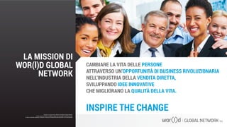 CAMBIARE LA VITA DELLE PERSONE
ATTRAVERSO UN’OPPORTUNITÀ DI BUSINESS RIVOLUZIONARIA
NELL’INDUSTRIA DELLA VENDITA DIRETTA,
SVILUPPANDO IDEE INNOVATIVE
CHE MIGLIORANO LA QUALITÀ DELLA VITA.
INSPIRE THE CHANGEQuesto è un documento ufficiale di WOR(l)D Global Network.
È fatto assoluto divieto di modifica o copia non autorizzata di tale documento.
È altresì consentito stampare, scaricare e riprodurre liberamente tale documento a fini promozionali.
LA MISSION DI
WOR(l)D GLOBAL
NETWORK
Questo è un documento ufficiale di WOR(l)D Global Network.
È fatto assoluto divieto di modifica o copia non autorizzata di tale documento.
È altresì consentito stampare, scaricare e riprodurre liberamente tale documento a fini promozionali.
 