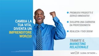 PROMUOVI PRODOTTI E
SERVIZI INNOVATIVI
SVILUPPA UNA CARRIERA
DA PROFESSIONISTA
REALIZZA I TUOI SOGNI
TRAMITE IL
MARKETING
RELAZIONALE
Questo è un documento ufficiale di WOR(l)D Global Network.
È fatto assoluto divieto di modifica o copia non autorizzata di tale documento.
È altresì consentito stampare, scaricare e riprodurre liberamente tale documento a fini promozionali.
CAMBIA LA
TUA VITA,
DIVENTA UN
IMPRENDITORE
WOR(l)D
 