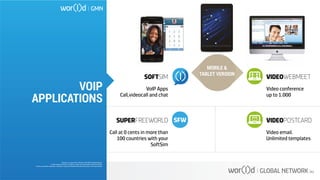 SOFTSIM
VoIP Apps
Call,videocall and chat
SUPERFREEWORLD
Call at 0 cents in more than
100 countries with your
SoftSim
VIDEOWEBMEET
Video conference
up to 1.000
VIDEOPOSTCARD
Video email.
Unlimited templates
MOBILE &
TABLET VERSION
Questo è un documento ufficiale di WOR(l)D Global Network.
È fatto assoluto divieto di modifica o copia non autorizzata di tale documento.
È altresì consentito stampare, scaricare e riprodurre liberamente tale documento a fini promozionali.
VOIP
APPLICATIONS
 