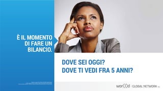 DOVE SEI OGGI?
DOVE TI VEDI FRA 5 ANNI?
Questo è un documento ufficiale di WOR(l)D Global Network.
È fatto assoluto divieto di modifica o copia non autorizzata di tale documento.
È altresì consentito stampare, scaricare e riprodurre liberamente tale documento a fini promozionali.
È IL MOMENTO
DI FARE UN
BILANCIO.
 