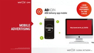 http://youtu.be/mt_yS_2kZSQ
ADKOIN
ADV delivery app mobile
I KOIN
SARANNO
DISPONIBILI
DA FINE
LUGLIO
Questo è un documento ufficiale di WOR(l)D Global Network.
È fatto assoluto divieto di modifica o copia non autorizzata di tale documento.
È altresì consentito stampare, scaricare e riprodurre liberamente tale documento a fini promozionali.
MOBILE
ADVERTISING
 
