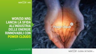 Questo è un documento ufficiale di WOR(l)D Global Network.
È fatto assoluto divieto di modifica o copia non autorizzata di tale documento.
È altresì consentito stampare, scaricare e riprodurre liberamente tale documento a fini promozionali.
WOR(l)D NRG
LANCIA LA SFIDA
ALL’INDUSTRIA
DELLE ENERGIE
RINNOVABILI CON
POWER CLOUDS
Questo è un documento ufficiale di WOR(l)D Global Network.
È fatto assoluto divieto di modifica o copia non autorizzata di tale documento.
È altresì consentito stampare, scaricare e riprodurre liberamente tale documento a fini promozionali.
 