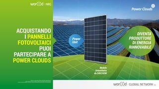 DIVENTA
PRODUTTORE
DI ENERGIA
RINNOVABILE
Power
Unit
Modulo
fotovoltaico
da 240/245W
Questo è un documento ufficiale di WOR(l)D Global Network.
È fatto assoluto divieto di modifica o copia non autorizzata di tale documento.
È altresì consentito stampare, scaricare e riprodurre liberamente tale documento a fini promozionali.
ACQUISTANDO
I PANNELLI
FOTOVOLTAICI
PUOI
PARTECIPARE A
POWER CLOUDS
Questo è un documento ufficiale di WOR(l)D Global Network.
È fatto assoluto divieto di modifica o copia non autorizzata di tale documento.
È altresì consentito stampare, scaricare e riprodurre liberamente tale documento a fini promozionali.
 