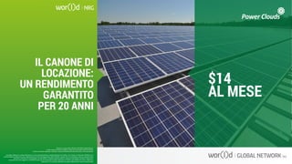 $14
AL MESE
Questo è un documento ufficiale di WOR(l)D Global Network.
È fatto assoluto divieto di modifica o copia non autorizzata di tale documento.
È altresì consentito stampare, scaricare e riprodurre liberamente tale documento a fini promozionali.
IL CANONE DI
LOCAZIONE:
UN RENDIMENTO
GARANTITO
PER 20 ANNI
I guadagni raffigurati in questa letteratura non sono necessariamente la rappresentazione del reddito, ma di quanto un Associato WOR(l)D può o
potrà guadagnare attraverso la sua partecipazione al Piano Compensazione della WOR(l)D. Queste cifre non dovrebbero essere considerate come
garanzie o proiezioni dei tuoi guadagni o profitti effettivi. Qualsiasi rappresentazione o garanzia di guadagno sarebbero ingannevoli.
Il successo che viene raggiunto in WOR(l)D e dato solo dai risultati del successo degli sforzi di vendita, che richiede duro lavoro, diligenza e
leadership. Il tuo successo dipenderà da quanto effettivamente eserciti queste qualità.
Questo è un documento ufficiale di WOR(l)D Global Network.
È fatto assoluto divieto di modifica o copia non autorizzata di tale documento.
È altresì consentito stampare, scaricare e riprodurre liberamente tale documento a fini promozionali.
 