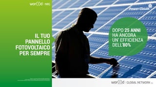DOPO 25 ANNI
HA ANCORA
UN’ EFFICIENZA
DELL’80%
Questo è un documento ufficiale di WOR(l)D Global Network.
È fatto assoluto divieto di modifica o copia non autorizzata di tale documento.
È altresì consentito stampare, scaricare e riprodurre liberamente tale documento a fini promozionali.
IL TUO
PANNELLO
FOTOVOLTAICO
PER SEMPRE
Questo è un documento ufficiale di WOR(l)D Global Network.
È fatto assoluto divieto di modifica o copia non autorizzata di tale documento.
È altresì consentito stampare, scaricare e riprodurre liberamente tale documento a fini promozionali.
 