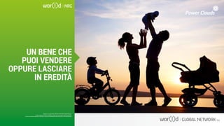 Questo è un documento ufficiale di WOR(l)D Global Network.
È fatto assoluto divieto di modifica o copia non autorizzata di tale documento.
È altresì consentito stampare, scaricare e riprodurre liberamente tale documento a fini promozionali.
UN BENE CHE
PUOI VENDERE
OPPURE LASCIARE
IN EREDITÀ
Questo è un documento ufficiale di WOR(l)D Global Network.
È fatto assoluto divieto di modifica o copia non autorizzata di tale documento.
È altresì consentito stampare, scaricare e riprodurre liberamente tale documento a fini promozionali.
 
