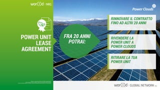 FRA 20 ANNI
POTRAI:
RINNOVARE IL CONTRATTO
FINO AD ALTRI 20 ANNI
RIVENDERE LA
POWER UNIT A
POWER CLOUDS
RITIRARE LA TUA
POWER UNIT
Questo è un documento ufficiale di WOR(l)D Global Network.
È fatto assoluto divieto di modifica o copia non autorizzata di tale documento.
È altresì consentito stampare, scaricare e riprodurre liberamente tale documento a fini promozionali.
POWER UNIT
LEASE
AGREEMENT
Questo è un documento ufficiale di WOR(l)D Global Network.
È fatto assoluto divieto di modifica o copia non autorizzata di tale documento.
È altresì consentito stampare, scaricare e riprodurre liberamente tale documento a fini promozionali.
 