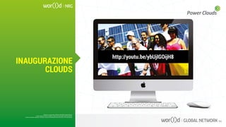 http://youtu.be/ybUjIGOijH8
Questo è un documento ufficiale di WOR(l)D Global Network.
È fatto assoluto divieto di modifica o copia non autorizzata di tale documento.
È altresì consentito stampare, scaricare e riprodurre liberamente tale documento a fini promozionali.
INAUGURAZIONE
CLOUDS
Questo è un documento ufficiale di WOR(l)D Global Network.
È fatto assoluto divieto di modifica o copia non autorizzata di tale documento.
È altresì consentito stampare, scaricare e riprodurre liberamente tale documento a fini promozionali.
 
