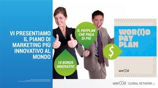 10 BONUS
INNOVATIVI
IL PAYPLAN
CHE PAGA
DI PIÙ
Questo è un documento ufficiale di WOR(l)D Global Network.
È fatto assoluto divieto di modifica o copia non autorizzata di tale documento.
È altresì consentito stampare, scaricare e riprodurre liberamente tale documento a fini promozionali.
VI PRESENTIAMO
IL PIANO DI
MARKETING PIÙ
INNOVATIVO AL
MONDO
 