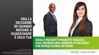 SCEGLI I PACCHETTI PRODOTTO GRAZIE AI
QUALI INIZIERAI UNA CARRIERA DI SUCCESSO
CON WOR(l)D GLOBAL NETWORK
Questo è un documento ufficiale di WOR(l)D Global Network.
È fatto assoluto divieto di modifica o copia non autorizzata di tale documento.
È altresì consentito stampare, scaricare e riprodurre liberamente tale documento a fini promozionali.
ORA LA
DECISIONE
SU QUANDO
INIZIARE A
GUADAGNARE
È SOLO TUA
I guadagni raffigurati in questa letteratura non sono necessariamente la rappresentazione del reddito, ma di quanto un Associato WOR(l)D può o
potrà guadagnare attraverso la sua partecipazione al Piano Compensazione della WOR(l)D. Queste cifre non dovrebbero essere considerate come
garanzie o proiezioni dei tuoi guadagni o profitti effettivi. Qualsiasi rappresentazione o garanzia di guadagno sarebbero ingannevoli.
Il successo che viene raggiunto in WOR(l)D e dato solo dai risultati del successo degli sforzi di vendita, che richiede duro lavoro, diligenza e
leadership. Il tuo successo dipenderà da quanto effettivamente eserciti queste qualità.
Questo è un documento ufficiale di WOR(l)D Global Network.
È fatto assoluto divieto di modifica o copia non autorizzata di tale documento.
È altresì consentito stampare, scaricare e riprodurre liberamente tale documento a fini promozionali.
 