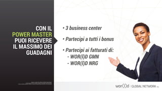 •	3 business center
•	Partecipi a tutti i bonus
•	Partecipi ai fatturati di:
- WOR(l)D GMN
- WOR(l)D NRG
Questo è un documento ufficiale di WOR(l)D Global Network.
È fatto assoluto divieto di modifica o copia non autorizzata di tale documento.
È altresì consentito stampare, scaricare e riprodurre liberamente tale documento a fini promozionali.
CON IL
POWER MASTER
PUOI RICEVERE
IL MASSIMO DEI
GUADAGNI
Questo è un documento ufficiale di WOR(l)D Global Network.
È fatto assoluto divieto di modifica o copia non autorizzata di tale documento.
È altresì consentito stampare, scaricare e riprodurre liberamente tale documento a fini promozionali.
 