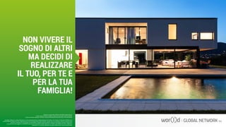 Questo è un documento ufficiale di WOR(l)D Global Network.
È fatto assoluto divieto di modifica o copia non autorizzata di tale documento.
È altresì consentito stampare, scaricare e riprodurre liberamente tale documento a fini promozionali.
NON VIVERE IL
SOGNO DI ALTRI
MA DECIDI DI
REALIZZARE
IL TUO, PER TE E
PER LA TUA
FAMIGLIA!
I guadagni raffigurati in questa letteratura non sono necessariamente la rappresentazione del reddito, ma di quanto un Associato WOR(l)D può o
potrà guadagnare attraverso la sua partecipazione al Piano Compensazione della WOR(l)D. Queste cifre non dovrebbero essere considerate come
garanzie o proiezioni dei tuoi guadagni o profitti effettivi. Qualsiasi rappresentazione o garanzia di guadagno sarebbero ingannevoli.
Il successo che viene raggiunto in WOR(l)D e dato solo dai risultati del successo degli sforzi di vendita, che richiede duro lavoro, diligenza e
leadership. Il tuo successo dipenderà da quanto effettivamente eserciti queste qualità.
 