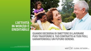 QUANDO DECIDERAI DI SMETTERE DI LAVORARE
PUOI TRASFERIRE IL TUO CONTRATTO AI TUOI FIGLI,
GARANTENDOGLI UN FUTURO SERENO.
Questo è un documento ufficiale di WOR(l)D Global Network.
È fatto assoluto divieto di modifica o copia non autorizzata di tale documento.
È altresì consentito stampare, scaricare e riprodurre liberamente tale documento a fini promozionali.
L’ATTIVITÀ
IN WOR(l)D È
EREDITABILE
 