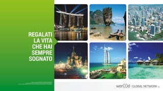 Questo è un documento ufficiale di WOR(l)D Global Network.
È fatto assoluto divieto di modifica o copia non autorizzata di tale documento.
È altresì consentito stampare, scaricare e riprodurre liberamente tale documento a fini promozionali.
REGALATI
LA VITA
CHE HAI
SEMPRE
SOGNATO
 