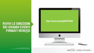 http://youtu.be/iugSk9CFbO0
Questo è un documento ufficiale di WOR(l)D Global Network.
È fatto assoluto divieto di modifica o copia non autorizzata di tale documento.
È altresì consentito stampare, scaricare e riprodurre liberamente tale documento a fini promozionali.
RIVIVI LE EMOZIONI
DEI GRANDI EVENTI
FIRMATI WOR(l)D
 