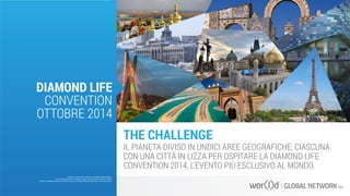 THE CHALLENGE
IL PIANETA DIVISO IN UNDICI AREE GEOGRAFICHE, CIASCUNA
CON UNA CITTÀ IN LIZZA PER OSPITARE LA DIAMOND LIFE
CONVENTION 2014, L’EVENTO PIÙ ESCLUSIVO AL MONDO.
Questo è un documento ufficiale di WOR(l)D Global Network.
È fatto assoluto divieto di modifica o copia non autorizzata di tale documento.
È altresì consentito stampare, scaricare e riprodurre liberamente tale documento a fini promozionali.
DIAMOND LIFE
CONVENTION
OTTOBRE 2014
 
