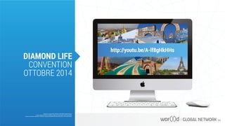 http://youtu.be/A-lf8gHkHHs
Questo è un documento ufficiale di WOR(l)D Global Network.
È fatto assoluto divieto di modifica o copia non autorizzata di tale documento.
È altresì consentito stampare, scaricare e riprodurre liberamente tale documento a fini promozionali.
DIAMOND LIFE
CONVENTION
OTTOBRE 2014
 