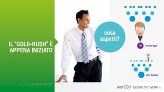cosa
aspetti?
se inizi oggi
inizi domani
TU
TU
Questo è un documento ufficiale di WOR(l)D Global Network.
È fatto assoluto divieto di modifica o copia non autorizzata di tale documento.
È altresì consentito stampare, scaricare e riprodurre liberamente tale documento a fini promozionali.
IL “GOLD-RUSH” È
APPENA INIZIATO
 